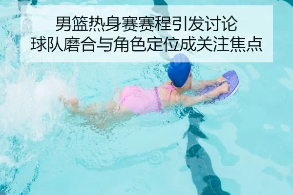 男篮热身赛赛程引发讨论 球队磨合与角色定位成关注焦点